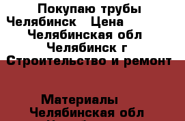 Покупаю трубы Челябинск › Цена ­ 1 000 - Челябинская обл., Челябинск г. Строительство и ремонт » Материалы   . Челябинская обл.,Челябинск г.